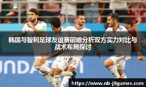 韩国与智利足球友谊赛前瞻分析双方实力对比与战术布局探讨