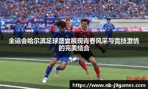 全运会哈尔滨足球盛宴展现青春风采与竞技激情的完美结合